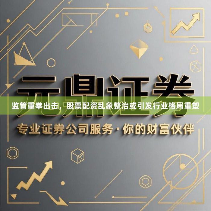 监管重拳出击，股票配资乱象整治或引发行业格局重塑