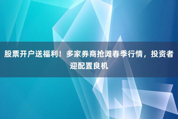 股票开户送福利！多家券商抢滩春季行情，投资者迎配置良机