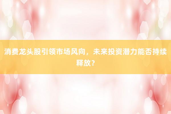 消费龙头股引领市场风向，未来投资潜力能否持续释放？