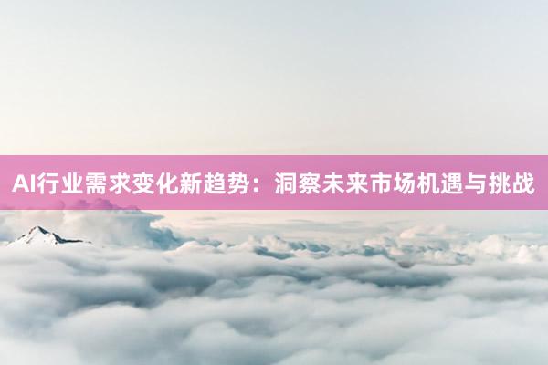 AI行业需求变化新趋势：洞察未来市场机遇与挑战