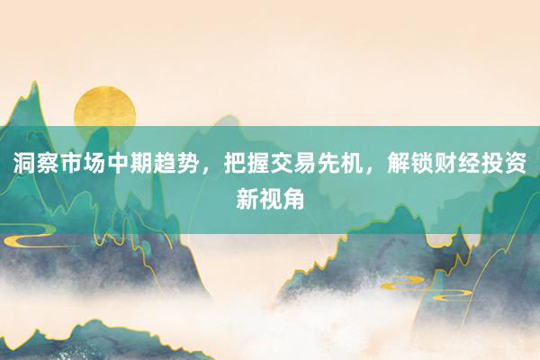 洞察市场中期趋势，把握交易先机，解锁财经投资新视角
