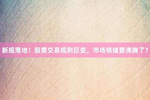 新规落地！股票交易规则巨变，市场情绪要沸腾了？