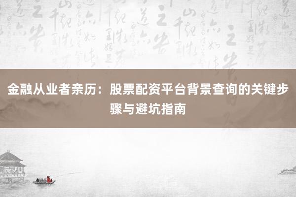金融从业者亲历：股票配资平台背景查询的关键步骤与避坑指南