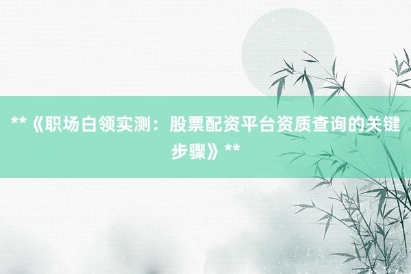 **《职场白领实测：股票配资平台资质查询的关键步骤》**