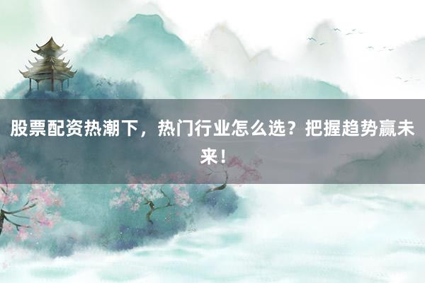 股票配资热潮下，热门行业怎么选？把握趋势赢未来！