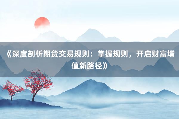 《深度剖析期货交易规则：掌握规则，开启财富增值新路径》