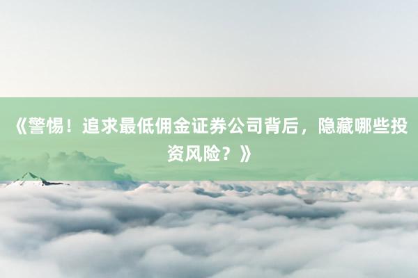 《警惕！追求最低佣金证券公司背后，隐藏哪些投资风险？》