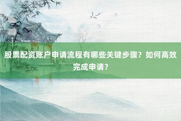 股票配资账户申请流程有哪些关键步骤？如何高效完成申请？