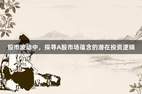 股市波动中，探寻A股市场蕴含的潜在投资逻辑