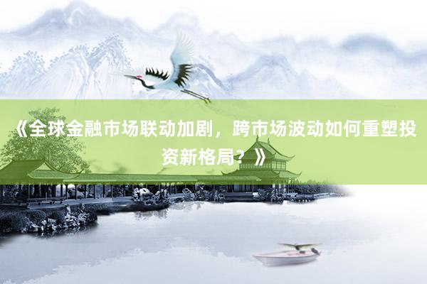 《全球金融市场联动加剧，跨市场波动如何重塑投资新格局？》