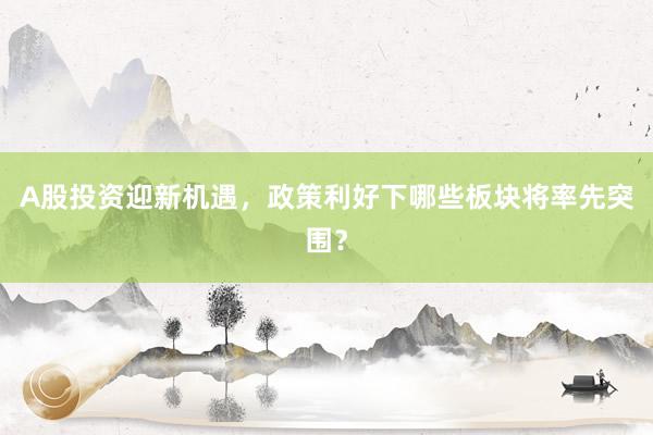 A股投资迎新机遇，政策利好下哪些板块将率先突围？