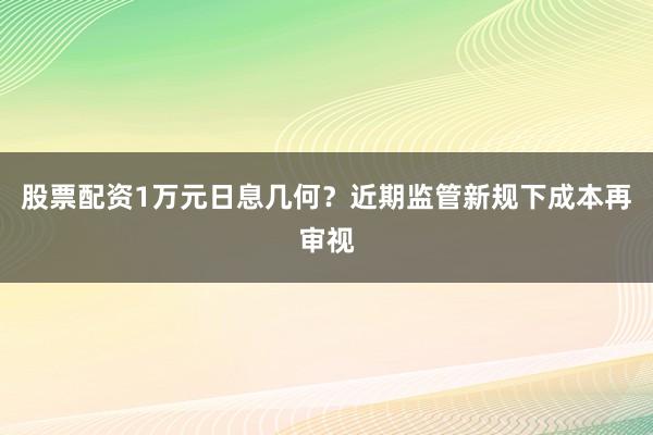 股票配资1万元日息几何？近期监管新规下成本再审视