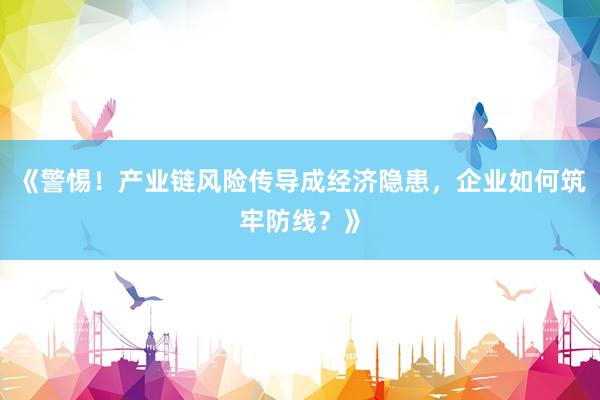 《警惕！产业链风险传导成经济隐患，企业如何筑牢防线？》
