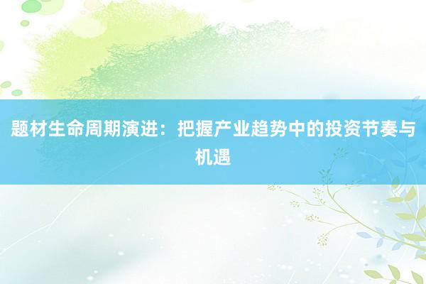 题材生命周期演进：把握产业趋势中的投资节奏与机遇