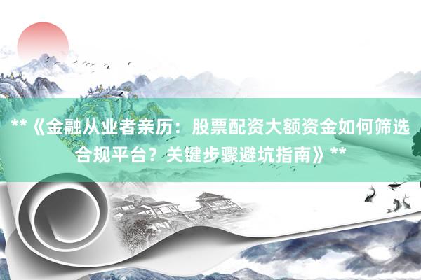 **《金融从业者亲历:股票配资大额资金如何筛选合规平台?关键步骤避坑指南》**