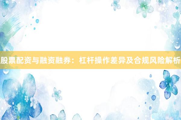 股票配资与融资融券：杠杆操作差异及合规风险解析