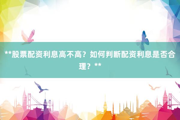 **股票配资利息高不高？如何判断配资利息是否合理？**