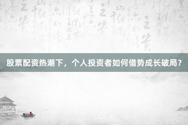 股票配资热潮下，个人投资者如何借势成长破局？