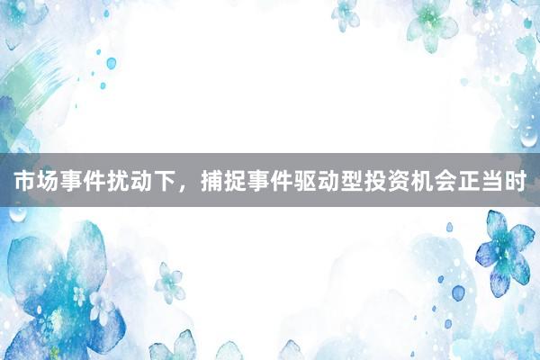 市场事件扰动下，捕捉事件驱动型投资机会正当时