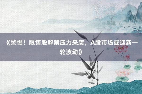 《警惕！限售股解禁压力来袭，A股市场或迎新一轮波动》