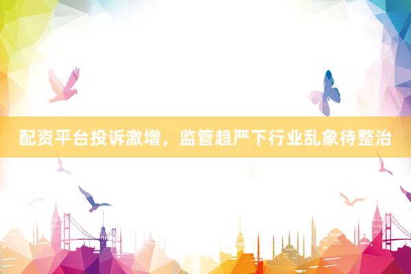 配资平台投诉激增，监管趋严下行业乱象待整治