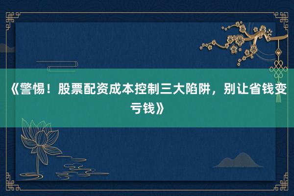 《警惕！股票配资成本控制三大陷阱，别让省钱变亏钱》