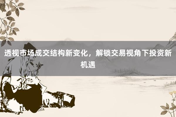 透视市场成交结构新变化，解锁交易视角下投资新机遇