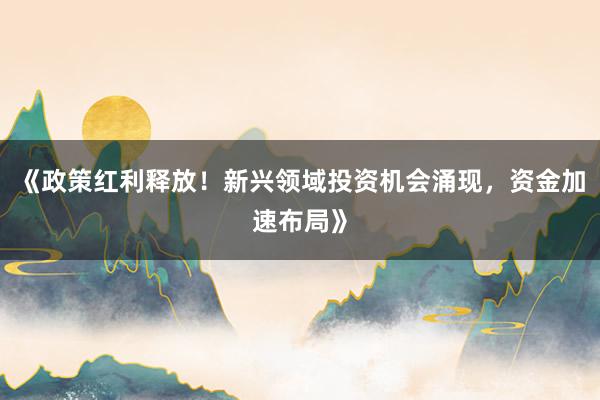 《政策红利释放！新兴领域投资机会涌现，资金加速布局》