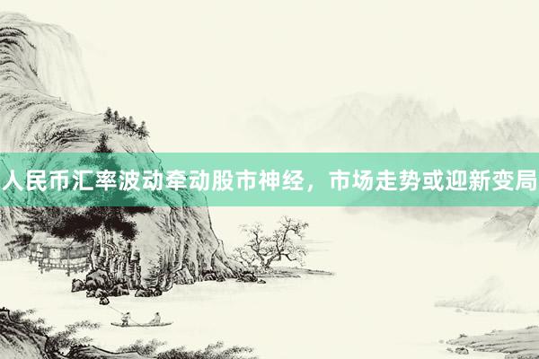 人民币汇率波动牵动股市神经，市场走势或迎新变局