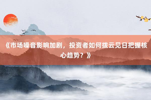 《市场噪音影响加剧，投资者如何拨云见日把握核心趋势？》