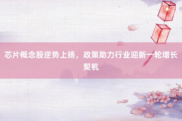 芯片概念股逆势上扬，政策助力行业迎新一轮增长契机