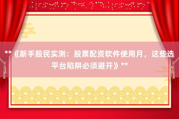 **《新手股民实测：股票配资软件使用月，这些选平台陷阱必须避开》**
