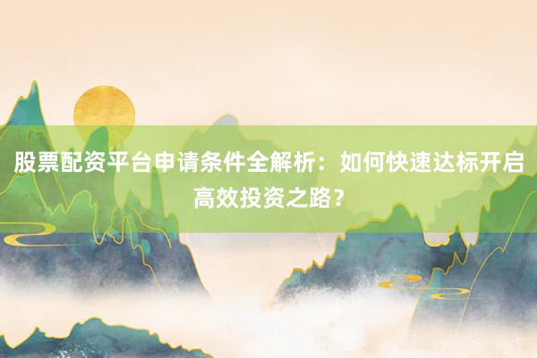 股票配资平台申请条件全解析：如何快速达标开启高效投资之路？