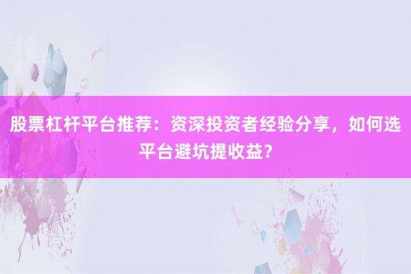 股票杠杆平台推荐：资深投资者经验分享，如何选平台避坑提收益？