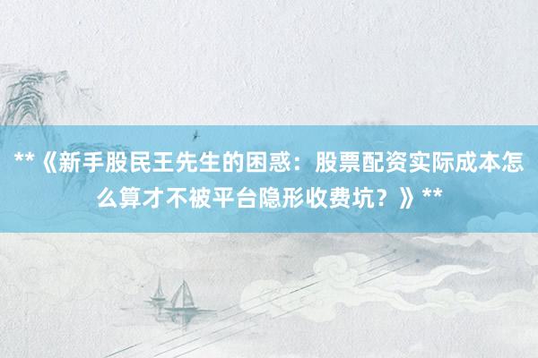 **《新手股民王先生的困惑：股票配资实际成本怎么算才不被平台隐形收费坑？》**